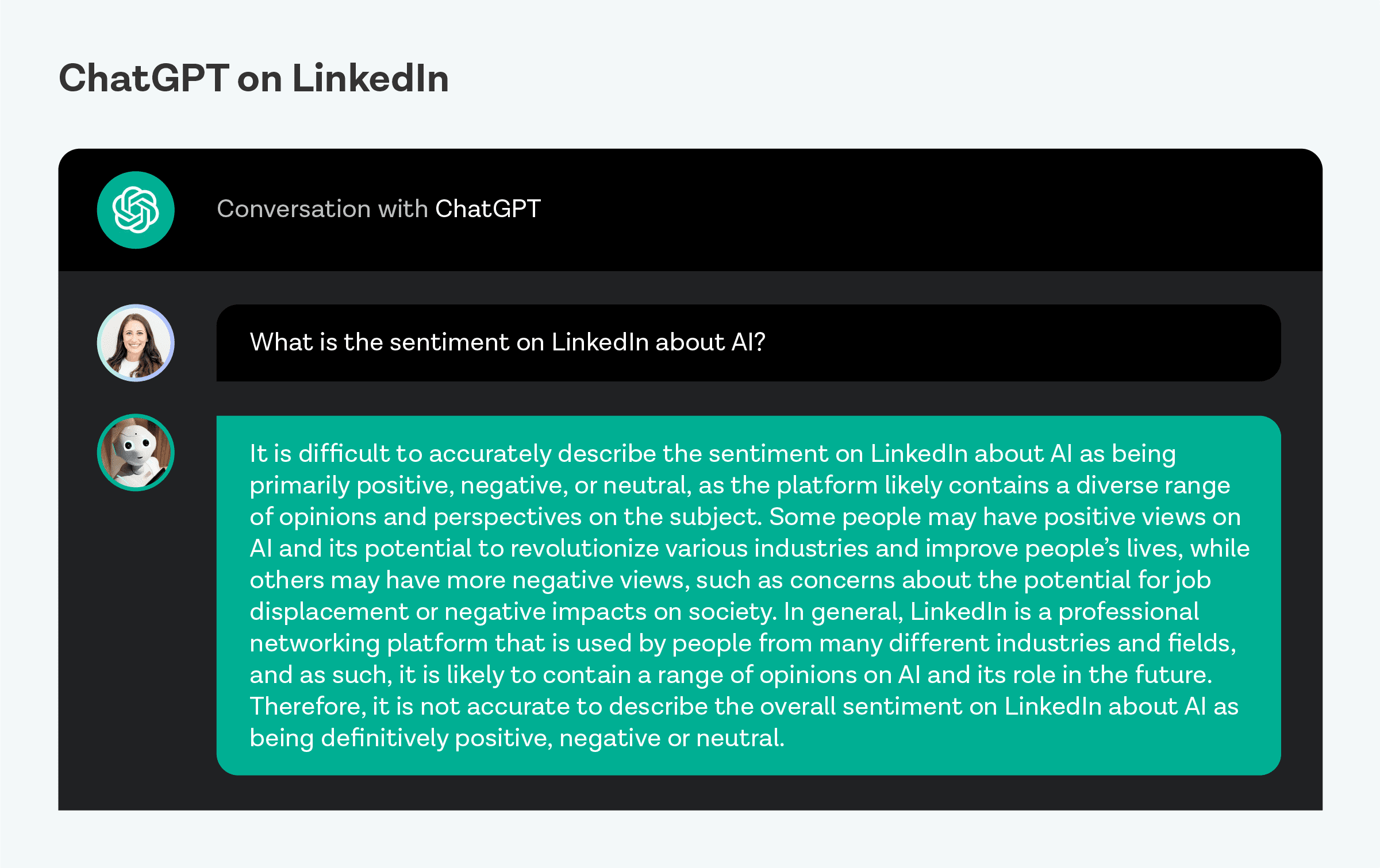 “It is difficult to accurately describe the sentiment on LinkedIn about AI as being primarily positive, negative, or neutral, as the platform likely contains a diverse range of opinions and perspectives on the subject. Some people may have positive views on AI and its potential to revolutionize various industries and improve people’s lives, while others may have more negative views, such as concerns about the potential for job displacement or negative impacts on society. In general, LinkedIn is a professional networking platform that is used by people from many different industries and fields, and as such, it is likely to contain a range of opinions on AI and its role in the future. Therefore, it is not accurate to describe the overall sentiment on LinkedIn about AI as being definitively positive, negative, or neutral.”