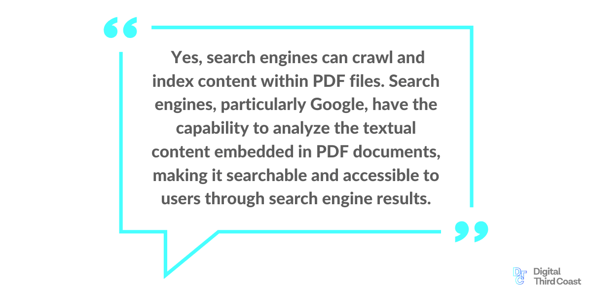 <<Graphic: Text box that includes this quote: Yes, search engines can crawl and index content within PDF files. Search engines, particularly Google, have the capability to analyze the textual content embedded in PDF documents, making it searchable and accessible to users through search engine results.” >>